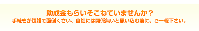 助成金もらいそこねていませんか？　手続きが煩雑で面倒くさい、自社には関係無いと思い込む前に、ご一報下さい。